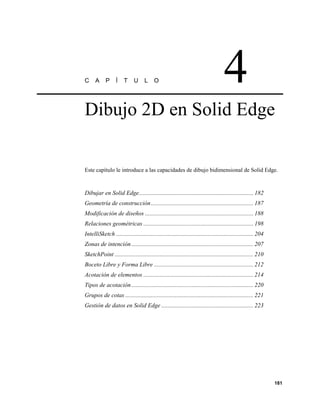 C     A     P      Í   T     U      L     O                                         4
Dibujo 2D en Solid Edge


Este capítulo le introduce a las capacidades de dibujo bidimensional de Solid Edge.


Dibujar en Solid Edge............................................................................ 182
Geometría de construcción .................................................................... 187
Modificación de diseños ........................................................................ 188
Relaciones geométricas ......................................................................... 198
IntelliSketch ........................................................................................... 204
Zonas de intención ................................................................................. 207
SketchPoint ............................................................................................ 210
Boceto Libre y Forma Libre .................................................................. 212
Acotación de elementos ......................................................................... 214
Tipos de acotación ................................................................................. 220
Grupos de cotas ..................................................................................... 221
Gestión de datos en Solid Edge ............................................................. 223




                                                                                                                181
 