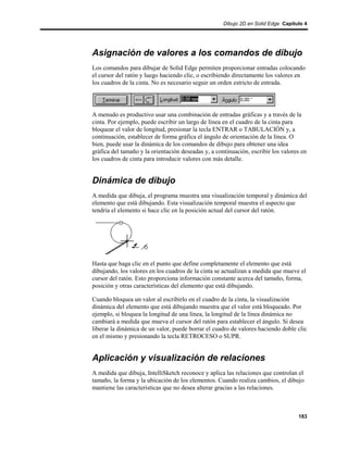 Dibujo 2D en Solid Edge Capítulo 4




Asignación de valores a los comandos de dibujo
Los comandos para dibujar de Solid Edge permiten proporcionar entradas colocando
el cursor del ratón y luego haciendo clic, o escribiendo directamente los valores en
los cuadros de la cinta. No es necesario seguir un orden estricto de entrada.




A menudo es productivo usar una combinación de entradas gráficas y a través de la
cinta. Por ejemplo, puede escribir un largo de línea en el cuadro de la cinta para
bloquear el valor de longitud, presionar la tecla ENTRAR o TABULACIÓN y, a
continuación, establecer de forma gráfica el ángulo de orientación de la línea. O
bien, puede usar la dinámica de los comandos de dibujo para obtener una idea
gráfica del tamaño y la orientación deseadas y, a continuación, escribir los valores en
los cuadros de cinta para introducir valores con más detalle.


Dinámica de dibujo
A medida que dibuja, el programa muestra una visualización temporal y dinámica del
elemento que está dibujando. Esta visualización temporal muestra el aspecto que
tendría el elemento si hace clic en la posición actual del cursor del ratón.




Hasta que haga clic en el punto que define completamente el elemento que está
dibujando, los valores en los cuadros de la cinta se actualizan a medida que mueve el
cursor del ratón. Esto proporciona información constante acerca del tamaño, forma,
posición y otras características del elemento que está dibujando.

Cuando bloquea un valor al escribirlo en el cuadro de la cinta, la visualización
dinámica del elemento que está dibujando muestra que el valor está bloqueado. Por
ejemplo, si bloquea la longitud de una línea, la longitud de la línea dinámica no
cambiará a medida que mueva el cursor del ratón para establecer el ángulo. Si desea
liberar la dinámica de un valor, puede borrar el cuadro de valores haciendo doble clic
en el mismo y presionando la tecla RETROCESO o SUPR.


Aplicación y visualización de relaciones
A medida que dibuja, IntelliSketch reconoce y aplica las relaciones que controlan el
tamaño, la forma y la ubicación de los elementos. Cuando realiza cambios, el dibujo
mantiene las características que no desea alterar gracias a las relaciones.



                                                                                   183
 