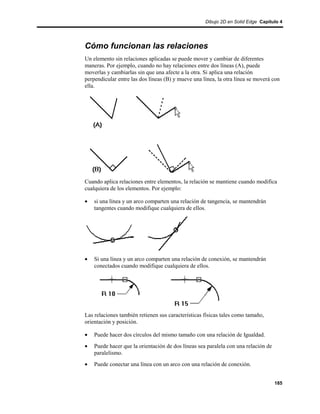 Dibujo 2D en Solid Edge Capítulo 4




Cómo funcionan las relaciones
Un elemento sin relaciones aplicadas se puede mover y cambiar de diferentes
maneras. Por ejemplo, cuando no hay relaciones entre dos líneas (A), puede
moverlas y cambiarlas sin que una afecte a la otra. Si aplica una relación
perpendicular entre las dos líneas (B) y mueve una línea, la otra línea se moverá con
ella.




Cuando aplica relaciones entre elementos, la relación se mantiene cuando modifica
cualquiera de los elementos. Por ejemplo:

•   si una línea y un arco comparten una relación de tangencia, se mantendrán
    tangentes cuando modifique cualquiera de ellos.




•   Si una línea y un arco comparten una relación de conexión, se mantendrán
    conectados cuando modifique cualquiera de ellos.




Las relaciones también retienen sus características físicas tales como tamaño,
orientación y posición.

•   Puede hacer dos círculos del mismo tamaño con una relación de Igualdad.
•   Puede hacer que la orientación de dos líneas sea paralela con una relación de
    paralelismo.
•   Puede conectar una línea con un arco con una relación de conexión.


                                                                                    185
 