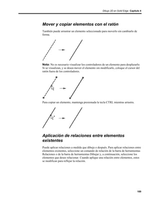 Dibujo 2D en Solid Edge Capítulo 4




Mover y copiar elementos con el ratón
También puede arrastrar un elemento seleccionado para moverlo sin cambiarlo de
forma.




Nota: No es necesario visualizar los controladores de un elemento para desplazarlo.
Si se visualizan, y se desea mover el elemento sin modificarlo, coloque el cursor del
ratón fuera de los controladores.




Para copiar un elemento, mantenga presionada la tecla CTRL mientras arrastra.




Aplicación de relaciones entre elementos
existentes
Puede aplicar relaciones a medida que dibuja o después. Para aplicar relaciones entre
elementos existentes, seleccione un comando de relación de la barra de herramientas
Relaciones o de la barra de herramientas Dibujar y, a continuación, seleccione los
elementos que desee relacionar. Cuando aplique una relación entre elementos, estos
se modifican para reflejar la relación.




                                                                                  189
 