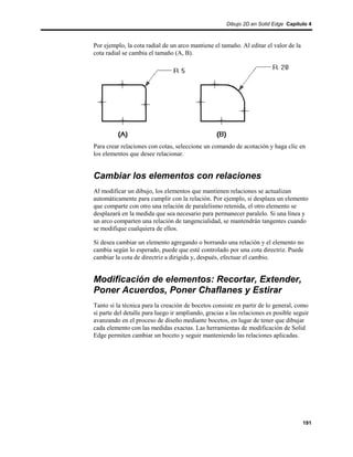 Dibujo 2D en Solid Edge Capítulo 4



Por ejemplo, la cota radial de un arco mantiene el tamaño. Al editar el valor de la
cota radial se cambia el tamaño (A, B).




Para crear relaciones con cotas, seleccione un comando de acotación y haga clic en
los elementos que desee relacionar.


Cambiar los elementos con relaciones
Al modificar un dibujo, los elementos que mantienen relaciones se actualizan
automáticamente para cumplir con la relación. Por ejemplo, si desplaza un elemento
que comparte con otro una relación de paralelismo retenida, el otro elemento se
desplazará en la medida que sea necesario para permanecer paralelo. Si una línea y
un arco comparten una relación de tangencialidad, se mantendrán tangentes cuando
se modifique cualquiera de ellos.

Si desea cambiar un elemento agregando o borrando una relación y el elemento no
cambia según lo esperado, puede que esté controlado por una cota directriz. Puede
cambiar la cota de directriz a dirigida y, después, efectuar el cambio.


Modificación de elementos: Recortar, Extender,
Poner Acuerdos, Poner Chaflanes y Estirar
Tanto si la técnica para la creación de bocetos consiste en partir de lo general, como
si parte del detalle para luego ir ampliando, gracias a las relaciones es posible seguir
avanzando en el proceso de diseño mediante bocetos, en lugar de tener que dibujar
cada elemento con las medidas exactas. Las herramientas de modificación de Solid
Edge permiten cambiar un boceto y seguir manteniendo las relaciones aplicadas.




                                                                                      191
 