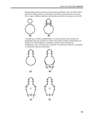 Dibujo 2D en Solid Edge Capítulo 4



Quizás pueda comenzar el diseño con unos pocos parámetros clave de diseño. Por lo
general, se dibujan primero los elementos conocidos, relacionados unos con otros
(A), y luego, se dibujan elementos adicionales para rellenar los espacios vacíos (B).




A medida que se dibuja, probablemente se crearán elementos que necesiten ser
modificados para que un perfil sea válido o para darle un aspecto determinado a un
dibujo (C-F). Para modificar los elementos, puede utilizar comandos de
modificación, tales como Recortar y Extender. Las relaciones existentes se retendrán
y se aplicarán relaciones adicionales.




                                                                                  195
 