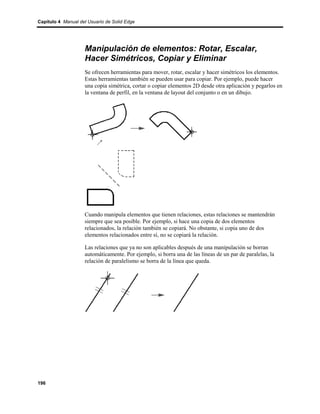 Capítulo 4 Manual del Usuario de Solid Edge




                    Manipulación de elementos: Rotar, Escalar,
                    Hacer Simétricos, Copiar y Eliminar
                    Se ofrecen herramientas para mover, rotar, escalar y hacer simétricos los elementos.
                    Estas herramientas también se pueden usar para copiar. Por ejemplo, puede hacer
                    una copia simétrica, cortar o copiar elementos 2D desde otra aplicación y pegarlos en
                    la ventana de perfil, en la ventana de layout del conjunto o en un dibujo.




                    Cuando manipula elementos que tienen relaciones, estas relaciones se mantendrán
                    siempre que sea posible. Por ejemplo, si hace una copia de dos elementos
                    relacionados, la relación también se copiará. No obstante, si copia uno de dos
                    elementos relacionados entre sí, no se copiará la relación.

                    Las relaciones que ya no son aplicables después de una manipulación se borran
                    automáticamente. Por ejemplo, si borra una de las líneas de un par de paralelas, la
                    relación de paralelismo se borra de la línea que queda.




196
 