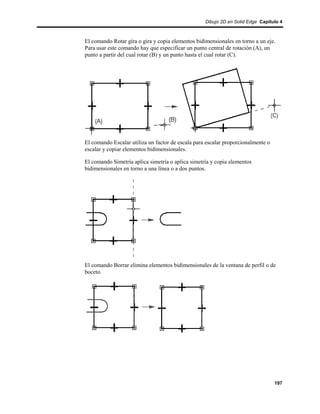 Dibujo 2D en Solid Edge Capítulo 4



El comando Rotar gira o gira y copia elementos bidimensionales en torno a un eje.
Para usar este comando hay que especificar un punto central de rotación (A), un
punto a partir del cual rotar (B) y un punto hasta el cual rotar (C).




El comando Escalar utiliza un factor de escala para escalar proporcionalmente o
escalar y copiar elementos bidimensionales.

El comando Simetría aplica simetría o aplica simetría y copia elementos
bidimensionales en torno a una línea o a dos puntos.




El comando Borrar elimina elementos bidimensionales de la ventana de perfil o de
boceto.




                                                                                  197
 