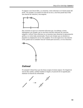Dibujo 2D en Solid Edge Capítulo 4



En algunos casos hacen falta, y se muestran, varias relaciones en el mismo punto del
perfil. Por ejemplo, en el punto de unión de un arco y una línea puede hacer falta
una relación de conexión y otra tangente.




Hay ocasiones en que no se muestran relaciones que, sin embargo, existen.
Supongamos, por ejemplo, que en una línea corta hay relaciones de conexión,
tangente y vertical. Estas relaciones no se muestran, pues alterarían la representación
gráfica y se verían todas amontonadas. Ocurre esto siempre que un elemento es
pequeño en comparación con la vista completa. Si no está seguro de si una relación
existe, puede usar el comando Área de Ventana para acercarse y ver las relaciones.




Colineal
El comando Colineal hace que dos líneas ocupen el mismo espacio. Si el ángulo de
una de ellas cambia, cambian también el ángulo y la posición de la segunda para
mantener la relación de colinearidad.




                                                                                   199
 