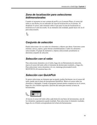 Introducción a Solid Edge Capítulo 1




Zona de localización para selecciones
bidimensionales
Cuando se encuentra en una ventana de perfil o en el entorno Plano, el cursor del
ratón es una flecha con un indicador de zona de localización en el extremo. Al
desplazar el cursor, todo elemento sobre el que pase la zona de localización se
mostrará en el color de resalte. Si un elemento está resaltado, puede hacer clic en él
para seleccionarlo.




Conjunto de selección
Puede seleccionar a la vez todos los elementos y objetos que desee. Funciones como
eliminar, mover, copiar y girar afectan simultáneamente a todos los elementos
seleccionados. El grupo de elementos y objetos seleccionado actualmente se
denomina conjunto de selección.


Selección con el ratón
Para seleccionar elementos con el ratón, haga clic en Herramienta de selección,
mueva el cursor del ratón sobre el elemento de destino para resaltarlo, y haga clic.
Para seleccionar varios elementos a la vez, mantenga presionada la tecla
MAYÚSCULAS mientras hace clic.


Selección con QuickPick
Si quiere seleccionar un elemento que no puede resaltar fácilmente con el cursor del
ratón, puede usar la barra de herramientas QuickPick. Mueva el cursor sobre los
elementos y deténgalo. Cuando el programa muestre puntos suspensivos en el cursor,
haga clic con el botón izquierdo o derecho del ratón para mostrar la barra de
herramientas.




Al mover el cursor del ratón sobre cada botón de esta barra de herramientas, uno de
los elementos superpuestos queda resaltado. Para seleccionar el elemento resaltado,
haga clic en el botón correspondiente de la barra de herramientas.




                                                                                       11
 