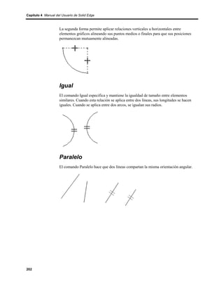 Capítulo 4 Manual del Usuario de Solid Edge



                    La segunda forma permite aplicar relaciones verticales u horizontales entre
                    elementos gráficos alineando sus puntos medios o finales para que sus posiciones
                    permanezcan mutuamente alineadas.




                    Igual
                    El comando Igual especifica y mantiene la igualdad de tamaño entre elementos
                    similares. Cuando esta relación se aplica entre dos líneas, sus longitudes se hacen
                    iguales. Cuando se aplica entre dos arcos, se igualan sus radios.




                    Paralelo
                    El comando Paralelo hace que dos líneas compartan la misma orientación angular.




202
 