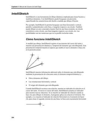 Capítulo 4 Manual del Usuario de Solid Edge




IntelliSketch
                    IntelliSketch es una herramienta de dibujo dinámica empleada para trazar bocetos y
                    modificar elementos. Con IntelliSketch, puede bosquejar con precisión,
                    especificando las características del diseño a medida que dibuja el boceto.

                    Por ejemplo, IntelliSketch le permite bosquejar una línea horizontal o vertical,
                    paralela o perpendicular a otra línea, o tangente respecto a un círculo. También
                    puede dibujar un arco conectado al punto final de una línea existente, un círculo
                    concéntrico a otro círculo, una línea tangente respecto a un círculo, etc. Las
                    posibilidades son tan numerosas que no es posible incluirlas todas.


                    Cómo funciona IntelliSketch
                    A medida que dibuja, IntelliSketch registra el movimiento del cursor del ratón y
                    muestra una presentación dinámica y temporal del elemento que está dibujando. Esta
                    presentación temporal muestra el aspecto que tendría el nuevo elemento si hace clic
                    en la posición actual.




                    IntelliSketch muestra información adicional sobre el elemento que está dibujando
                    mediante la presentación de relaciones entre el elemento temporal/dinámico y:

                    •    Otros elementos del dibujo.
                    •    Las orientaciones horizontal y vertical.
                    •    El origen del elemento que está dibujando.
                    Cuando IntelliSketch reconoce una relación, muestra un indicador de relación en el
                    cursor del ratón. Al mover el cursor del ratón, IntelliSketch actualiza el indicador
                    para mostrar nuevas relaciones. Si se muestra un indicador de relación cuando se
                    hace clic para dibujar el elemento, el programa aplica esa relación al elemento. Por
                    ejemplo, si se muestra el indicador de relación Horizontal en el momento de hacer
                    clic para situar el segundo extremo de una línea, la línea será exactamente horizontal.




204
 