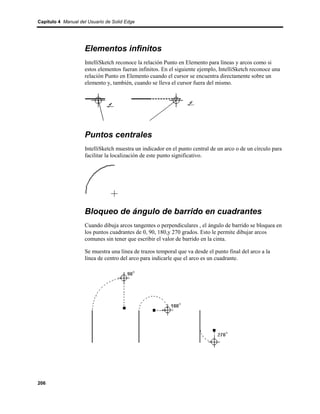 Capítulo 4 Manual del Usuario de Solid Edge




                    Elementos infinitos
                    IntelliSketch reconoce la relación Punto en Elemento para líneas y arcos como si
                    estos elementos fueran infinitos. En el siguiente ejemplo, IntelliSketch reconoce una
                    relación Punto en Elemento cuando el cursor se encuentra directamente sobre un
                    elemento y, también, cuando se lleva el cursor fuera del mismo.




                    Puntos centrales
                    IntelliSketch muestra un indicador en el punto central de un arco o de un círculo para
                    facilitar la localización de este punto significativo.




                    Bloqueo de ángulo de barrido en cuadrantes
                    Cuando dibuja arcos tangentes o perpendiculares , el ángulo de barrido se bloquea en
                    los puntos cuadrantes de 0, 90, 180,y 270 grados. Esto le permite dibujar arcos
                    comunes sin tener que escribir el valor de barrido en la cinta.

                    Se muestra una línea de trazos temporal que va desde el punto final del arco a la
                    línea de centro del arco para indicarle que el arco es un cuadrante.




206
 
