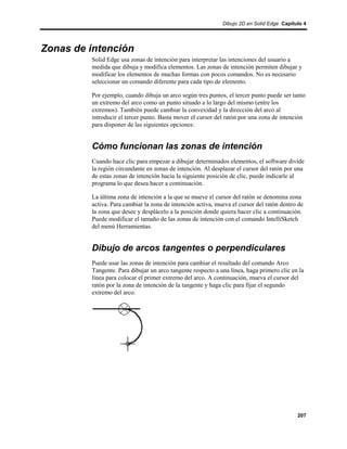 Dibujo 2D en Solid Edge Capítulo 4




Zonas de intención
         Solid Edge usa zonas de intención para interpretar las intenciones del usuario a
         medida que dibuja y modifica elementos. Las zonas de intención permiten dibujar y
         modificar los elementos de muchas formas con pocos comandos. No es necesario
         seleccionar un comando diferente para cada tipo de elemento.

         Por ejemplo, cuando dibuja un arco según tres puntos, el tercer punto puede ser tanto
         un extremo del arco como un punto situado a lo largo del mismo (entre los
         extremos). También puede cambiar la convexidad y la dirección del arco al
         introducir el tercer punto. Basta mover el cursor del ratón por una zona de intención
         para disponer de las siguientes opciones:


         Cómo funcionan las zonas de intención
         Cuando hace clic para empezar a dibujar determinados elementos, el software divide
         la región circundante en zonas de intención. Al desplazar el cursor del ratón por una
         de estas zonas de intención hacia la siguiente posición de clic, puede indicarle al
         programa lo que desea hacer a continuación.

         La última zona de intención a la que se mueve el cursor del ratón se denomina zona
         activa. Para cambiar la zona de intención activa, mueva el cursor del ratón dentro de
         la zona que desee y desplácelo a la posición donde quiera hacer clic a continuación.
         Puede modificar el tamaño de las zonas de intención con el comando IntelliSketch
         del menú Herramientas.


         Dibujo de arcos tangentes o perpendiculares
         Puede usar las zonas de intención para cambiar el resultado del comando Arco
         Tangente. Para dibujar un arco tangente respecto a una línea, haga primero clic en la
         línea para colocar el primer extremo del arco. A continuación, mueva el cursor del
         ratón por la zona de intención de la tangente y haga clic para fijar el segundo
         extremo del arco.




                                                                                           207
 