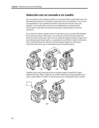 Capítulo 1 Manual del Usuario de Solid Edge




                    Selección con un cercado o un cuadro
                    Si se encuentra en una ventana de perfil o en el entorno Plano, puede hacer clic en la
                    Herramienta de selección y arrastrar el ratón para cercar los elementos. Use la cinta
                    correspondiente a este comando para definir opciones de selección como, por
                    ejemplo, si el cercado debe o no encerrar completamente un elemento para
                    seleccionarlo o qué tipos de elementos desea que la Herramienta de selección
                    reconozca.

                    En el entorno Conjunto, puede arrastrar el ratón para crear un cercado 2D alrededor
                    de las piezas que desea seleccionar, o un cuadro de selección 3D para definir las
                    piezas que desea seleccionar. Para crear un cuadro de selección, primero haga clic en
                    una sola pieza para seleccionarla y, a continuación, en el botón Cuadro de selección
                    de la cinta Herramienta de selección. Puede entonces dibujar un cuadro para
                    seleccionar más piezas que se encuentren cerca de la primera pieza.




                    También puede seleccionar piezas de un conjunto según el tamaño del cuadro
                    bidimensional que dibuje. Haga clic en el botón Seleccionar piezas pequeñas de la
                    cinta y luego dibuje un cuadro. Se seleccionan piezas más pequeñas que el cuadro.




12
 