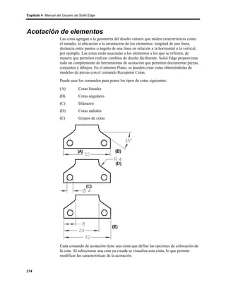 Capítulo 4 Manual del Usuario de Solid Edge




Acotación de elementos
                    Las cotas agregan a la geometría del diseño valores que miden características como
                    el tamaño, la ubicación o la orientación de los elementos: longitud de una línea,
                    distancia entre puntos o ángulo de una línea en relación a la horizontal o la vertical,
                    por ejemplo. Las cotas están asociadas a los elementos a los que se refieren, de
                    manera que permiten realizar cambios de diseño fácilmente. Solid Edge proporciona
                    todo un complemento de herramientas de acotación que permiten documentar piezas,
                    conjuntos y dibujos. En el entorno Plano, se pueden crear cotas obteniéndolas de
                    modelos de piezas con el comando Recuperar Cotas.
                    Puede usar los comandos para poner los tipos de cotas siguientes:
                    (A)         Cotas lineales
                    (B)         Cotas angulares
                    (C)         Diámetro
                    (D)         Cotas radiales
                    (E)         Grupos de cotas




                    Cada comando de acotación tiene una cinta que define las opciones de colocación de
                    la cota. Al seleccionar una cota ya creada se visualiza esta cinta, lo que permite
                    modificar las características de la acotación.


214
 