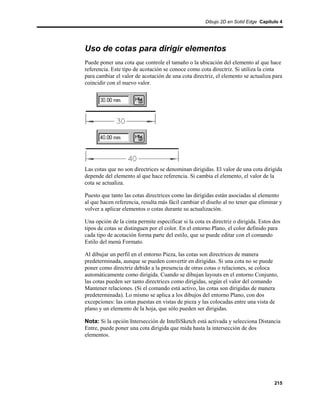 Dibujo 2D en Solid Edge Capítulo 4




Uso de cotas para dirigir elementos
Puede poner una cota que controle el tamaño o la ubicación del elemento al que hace
referencia. Este tipo de acotación se conoce como cota directriz. Si utiliza la cinta
para cambiar el valor de acotación de una cota directriz, el elemento se actualiza para
coincidir con el nuevo valor.




Las cotas que no son directrices se denominan dirigidas. El valor de una cota dirigida
depende del elemento al que hace referencia. Si cambia el elemento, el valor de la
cota se actualiza.

Puesto que tanto las cotas directrices como las dirigidas están asociadas al elemento
al que hacen referencia, resulta más fácil cambiar el diseño al no tener que eliminar y
volver a aplicar elementos o cotas durante su actualización.

Una opción de la cinta permite especificar si la cota es directriz o dirigida. Estos dos
tipos de cotas se distinguen por el color. En el entorno Plano, el color definido para
cada tipo de acotación forma parte del estilo, que se puede editar con el comando
Estilo del menú Formato.

Al dibujar un perfil en el entorno Pieza, las cotas son directrices de manera
predeterminada, aunque se pueden convertir en dirigidas. Si una cota no se puede
poner como directriz debido a la presencia de otras cotas o relaciones, se coloca
automáticamente como dirigida. Cuando se dibujan layouts en el entorno Conjunto,
las cotas pueden ser tanto directrices como dirigidas, según el valor del comando
Mantener relaciones. (Si el comando está activo, las cotas son dirigidas de manera
predeterminada). Lo mismo se aplica a los dibujos del entorno Plano, con dos
excepciones: las cotas puestas en vistas de pieza y las colocadas entre una vista de
plano y un elemento de la hoja, que sólo pueden ser dirigidas.

Nota: Si la opción Intersección de IntelliSketch está activada y selecciona Distancia
Entre, puede poner una cota dirigida que mida hasta la intersección de dos
elementos.




                                                                                     215
 