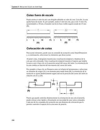 Capítulo 4 Manual del Usuario de Solid Edge




                    Cotas fuera de escala
                    Puede anular el valor de una cota dirigida editando su valor de cota. Con ello, la cota
                    queda fuera de escala. Si, por ejemplo, anula el valor de cota, que es de 15 mm (A),
                    aumentándolo a 30 mm, el tamaño real de la línea visible seguirá siendo de 15 mm
                    (B).




                    Colocación de cotas
                    Para acotar elementos, puede usar un comando de acotación como SmartDimension
                    y, a continuación, seleccionar los elementos que desee acotar.

                    Al poner cotas, el programa muestra una visualización temporal y dinámica de la
                    cota que esté colocando. Esta visualización temporal muestra el aspecto que tendría
                    la nueva cota si hace clic en la posición actual del cursor del ratón. La orientación de
                    la cota cambia en función del movimiento del cursor del ratón.

                    Por ejemplo: si hace clic en Distancia entre en la barra de herramientas y selecciona
                    un elemento de origen (A) y un elemento para medir hasta (B), la orientación de la
                    acotación se ajusta dinámicamente según cuál sea la posición del cursor del ratón en
                    relación con (C) y (D).




                    Puesto que puede controlar dinámicamente la orientación de una cota al ponerla,
                    puede colocar cotas rápida y eficazmente sin necesidad de usar varios comandos.
                    Cada uno de los comandos de acotación usa una dinámica de colocación que le
                    permite controlar el aspecto de la cota antes de ponerla.




216
 