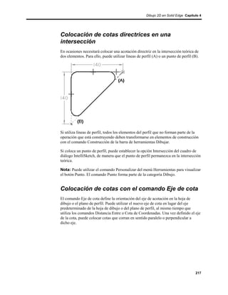Dibujo 2D en Solid Edge Capítulo 4




Colocación de cotas directrices en una
intersección
En ocasiones necesitará colocar una acotación directriz en la intersección teórica de
dos elementos. Para ello, puede utilizar líneas de perfil (A) o un punto de perfil (B).




Si utiliza líneas de perfil, todos los elementos del perfil que no forman parte de la
operación que está construyendo deben transformarse en elementos de construcción
con el comando Construcción de la barra de herramientas Dibujar.

Si coloca un punto de perfil, puede establecer la opción Intersección del cuadro de
diálogo IntelliSketch, de manera que el punto de perfil permanezca en la intersección
teórica.

Nota: Puede utilizar el comando Personalizar del menú Herramientas para visualizar
el botón Punto. El comando Punto forma parte de la categoría Dibujo.


Colocación de cotas con el comando Eje de cota
El comando Eje de cota define la orientación del eje de acotación en la hoja de
dibujo o el plano de perfil. Puede utilizar el nuevo eje de cota en lugar del eje
predeterminado de la hoja de dibujo o del plano de perfil, al mismo tiempo que
utiliza los comandos Distancia Entre o Cota de Coordenadas. Una vez definido el eje
de la cota, puede colocar cotas que corran en sentido paralelo o perpendicular a
dicho eje.




                                                                                     217
 