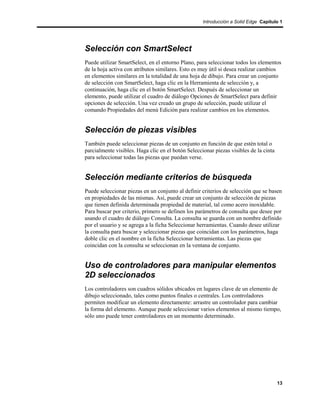 Introducción a Solid Edge Capítulo 1




Selección con SmartSelect
Puede utilizar SmartSelect, en el entorno Plano, para seleccionar todos los elementos
de la hoja activa con atributos similares. Esto es muy útil si desea realizar cambios
en elementos similares en la totalidad de una hoja de dibujo. Para crear un conjunto
de selección con SmartSelect, haga clic en la Herramienta de selección y, a
continuación, haga clic en el botón SmartSelect. Después de seleccionar un
elemento, puede utilizar el cuadro de diálogo Opciones de SmartSelect para definir
opciones de selección. Una vez creado un grupo de selección, puede utilizar el
comando Propiedades del menú Edición para realizar cambios en los elementos.


Selección de piezas visibles
También puede seleccionar piezas de un conjunto en función de que estén total o
parcialmente visibles. Haga clic en el botón Seleccionar piezas visibles de la cinta
para seleccionar todas las piezas que puedan verse.


Selección mediante criterios de búsqueda
Puede seleccionar piezas en un conjunto al definir criterios de selección que se basen
en propiedades de las mismas. Así, puede crear un conjunto de selección de piezas
que tienen definida determinada propiedad de material, tal como acero inoxidable.
Para buscar por criterio, primero se definen los parámetros de consulta que desee por
usando el cuadro de diálogo Consulta. La consulta se guarda con un nombre definido
por el usuario y se agrega a la ficha Seleccionar herramientas. Cuando desee utilizar
la consulta para buscar y seleccionar piezas que coincidan con los parámetros, haga
doble clic en el nombre en la ficha Seleccionar herramientas. Las piezas que
coincidan con la consulta se seleccionan en la ventana de conjunto.


Uso de controladores para manipular elementos
2D seleccionados
Los controladores son cuadros sólidos ubicados en lugares clave de un elemento de
dibujo seleccionado, tales como puntos finales o centrales. Los controladores
permiten modificar un elemento directamente: arrastre un controlador para cambiar
la forma del elemento. Aunque puede seleccionar varios elementos al mismo tiempo,
sólo uno puede tener controladores en un momento determinado.




                                                                                       13
 