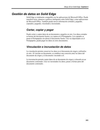 Dibujo 2D en Solid Edge Capítulo 4




Gestión de datos en Solid Edge
         Solid Edge es totalmente compatible con las aplicaciones de Microsoft Office. Puede
         transferir texto, números o gráficos inteligentes entre Solid Edge y otras aplicaciones
         de Microsoft Office. También puede mover información cortando y pegando,
         copiando y pegando, vinculando e incrustando.


         Cortar, copiar y pegar
         Puede cortar o copiar datos de un documento y pegarlos en otro. Los datos cortados
         se borran del documento fuente y se copian en el Portapapeles. Los copiados se
         pasan al Portapapeles sin alterar el documento fuente. Una vez depositados en el
         Portapapeles, puede pegar los datos en otros documentos.


         Vinculación e incrustación de datos
         La vinculación permite conservar los datos en el documento de origen y utilizarlos
         en otro. Al vincular un documento, se establece una conexión entre los datos del
         documento de origen y el documento vinculado a él.

         La incrustación permite copiar datos de un documento de origen y colocarlo en un
         documento contenedor. Una vez incrustados los datos, pasan a formar parte del
         documento contenedor.




                                                                                            223
 