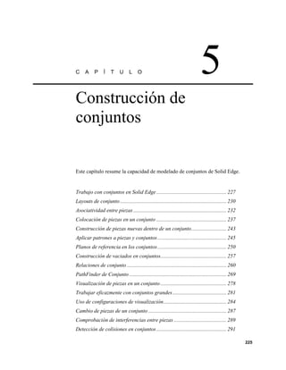 C     A     P    Í    T     U     L    O                                        5
Construcción de
conjuntos


Este capítulo resume la capacidad de modelado de conjuntos de Solid Edge.


Trabajo con conjuntos en Solid Edge .................................................... 227
Layouts de conjunto ............................................................................... 230
Asociatividad entre piezas ..................................................................... 232
Colocación de piezas en un conjunto .................................................... 237
Construcción de piezas nuevas dentro de un conjunto.......................... 243
Aplicar patrones a piezas y conjuntos ................................................... 245
Planos de referencia en los conjuntos ................................................... 250
Construcción de vaciados en conjuntos................................................. 257
Relaciones de conjunto .......................................................................... 260
PathFinder de Conjunto ........................................................................ 269
Visualización de piezas en un conjunto ................................................. 278
Trabajar eficazmente con conjuntos grandes ........................................ 281
Uso de configuraciones de visualización............................................... 284
Cambio de piezas de un conjunto .......................................................... 287
Comprobación de interferencias entre piezas ....................................... 289
Detección de colisiones en conjuntos .................................................... 291

                                                                                                          225
 