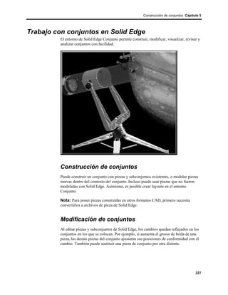 Construcción de conjuntos Cápitulo 5




Trabajo con conjuntos en Solid Edge
         El entorno de Solid Edge Conjunto permite construir, modificar, visualizar, revisar y
         analizar conjuntos con facilidad.




         Construcción de conjuntos
         Puede construir un conjunto con piezas y subconjuntos existentes, o modelar piezas
         nuevas dentro del contexto del conjunto. Incluso puede usar piezas que no fueron
         modeladas con Solid Edge. Asimismo, es posible crear layouts en el entorno
         Conjunto.

         Nota: Para poner piezas construidas en otros formatos CAD, primero necesita
         convertirlos a archivos de pieza de Solid Edge.


         Modificación de conjuntos
         Al editar piezas y subconjuntos de Solid Edge, los cambios quedan reflejados en los
         conjuntos en los que se colocan. Por ejemplo, si aumenta el grosor de brida de una
         pieza, las demás piezas del conjunto ajustarán sus posiciones de conformidad con el
         cambio. También puede sustituir una pieza de conjunto por otra distinta.




                                                                                           227
 