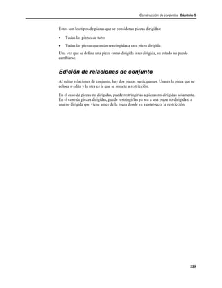 Construcción de conjuntos Cápitulo 5



Estos son los tipos de piezas que se consideran piezas dirigidas:

•   Todas las piezas de tubo.
•   Todas las piezas que están restringidas a otra pieza dirigida.
Una vez que se define una pieza como dirigida o no dirigida, su estado no puede
cambiarse.


Edición de relaciones de conjunto
Al editar relaciones de conjunto, hay dos piezas participantes. Una es la pieza que se
coloca o edita y la otra es la que se somete a restricción.

En el caso de piezas no dirigidas, puede restringirlas a piezas no dirigidas solamente.
En el caso de piezas dirigidas, puede restringirlas ya sea a una pieza no dirigida o a
una no dirigida que viene antes de la pieza donde va a establecer la restricción.




                                                                                    229
 