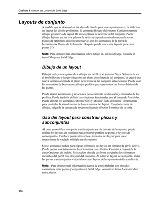 Capítulo 5 Manual del Usuario de Solid Edge




Layouts de conjunto
                    A medida que se desarrollan las ideas de diseño para un conjunto nuevo, es útil crear
                    un layout del diseño preliminar. El comando Boceto del entorno Conjunto permite
                    dibujar geometría de layout 2D en los planos de referencia del conjunto. Puede
                    dibujar layouts en los tres planos de referencia predeterminados o puede crear
                    planos de referencia del conjunto nuevos con los comandos de la barra de
                    herramientas Planos de Referencia. Después puede usar estos layouts para crear
                    piezas 3D.

                    Nota: Para obtener más información sobre dibujo 2D en Solid Edge, consulte el
                    tema Dibujo en Solid Edge.


                    Dibujo de un layout
                    Dibujar un layout es parecido a dibujar un perfil en el entorno Pieza. Si hace clic en
                    el botón Boceto y luego selecciona un plano de referencia del conjunto, se creará una
                    nueva ventana orientada al plano de referencia del conjunto seleccionado. Puede usar
                    los comandos de boceto para dibujar perfiles que representen las formas básicas de
                    las piezas.

                    Puede añadir acotaciones y relaciones para controlar la ubicación y el tamaño de los
                    perfiles. Puede también definir las relaciones funcionales con el comando Variables.
                    Puede utilizar los comandos Mostrar Sólo y Mostrar Todo del menú Herramientas
                    para controlar la visualización de los elementos del layout. Cuando termine de
                    dibujar, salga de la ventana de boceto utilizando el botón Terminar de la cinta.


                    Uso del layout para construir piezas y
                    subconjuntos
                    Al crear o modificar una pieza o subconjunto en el contexto del conjunto, puede
                    utilizar los layouts de conjunto para construir perfiles de piezas y layouts de
                    subconjuntos. También puede utilizar los elementos del layout para crear
                    operaciones de vaciado múltiple en el conjunto.

                    Use el comando Incluir para copiar elementos del layout en el plano de perfil activo.
                    Puede copiar asociativamente los elementos con el botón Vincular a Layout de la
                    cinta Opciones de Incluir. Esta acción vincula de forma asociativa los elementos
                    incluidos del perfil con el layout del conjunto. Al editar el layout del conjunto, todas
                    las piezas o subconjuntos vinculados con el layout del conjunto también cambiarán.

                    Nota: Para obtener más información acerca de cómo trabajar con vínculos
                    asociativos entre piezas y conjuntos en Solid Edge, consulte el tema Asociatividad
                    entre piezas.




230
 