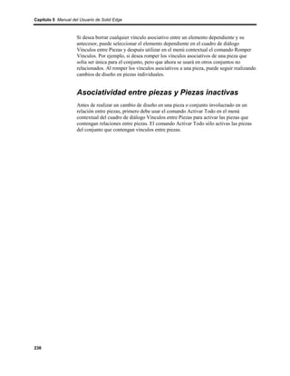 Capítulo 5 Manual del Usuario de Solid Edge



                    Si desea borrar cualquier vínculo asociativo entre un elemento dependiente y su
                    antecesor, puede seleccionar el elemento dependiente en el cuadro de diálogo
                    Vínculos entre Piezas y después utilizar en el menú contextual el comando Romper
                    Vínculos. Por ejemplo, si desea romper los vínculos asociativos de una pieza que
                    solía ser única para el conjunto, pero que ahora se usará en otros conjuntos no
                    relacionados. Al romper los vínculos asociativos a una pieza, puede seguir realizando
                    cambios de diseño en piezas individuales.


                    Asociatividad entre piezas y Piezas inactivas
                    Antes de realizar un cambio de diseño en una pieza o conjunto involucrado en un
                    relación entre piezas, primero debe usar el comando Activar Todo en el menú
                    contextual del cuadro de diálogo Vínculos entre Piezas para activar las piezas que
                    contengan relaciones entre piezas. El comando Activar Todo sólo activas las piezas
                    del conjunto que contengan vínculos entre piezas.




236
 