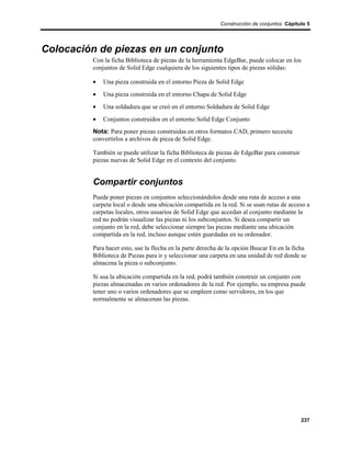 Construcción de conjuntos Cápitulo 5




Colocación de piezas en un conjunto
         Con la ficha Biblioteca de piezas de la herramienta EdgeBar, puede colocar en los
         conjuntos de Solid Edge cualquiera de los siguientes tipos de piezas sólidas:

         •   Una pieza construida en el entorno Pieza de Solid Edge
         •   Una pieza construida en el entorno Chapa de Solid Edge
         •   Una soldadura que se creó en el entorno Soldadura de Solid Edge
         •   Conjuntos construidos en el entorno Solid Edge Conjunto
         Nota: Para poner piezas construidas en otros formatos CAD, primero necesita
         convertirlos a archivos de pieza de Solid Edge.

         También se puede utilizar la ficha Biblioteca de piezas de EdgeBar para construir
         piezas nuevas de Solid Edge en el contexto del conjunto.


         Compartir conjuntos
         Puede poner piezas en conjuntos seleccionándolos desde una ruta de acceso a una
         carpeta local o desde una ubicación compartida en la red. Si se usan rutas de acceso a
         carpetas locales, otros usuarios de Solid Edge que accedan al conjunto mediante la
         red no podrán visualizar las piezas ni los subconjuntos. Si desea compartir un
         conjunto en la red, debe seleccionar siempre las piezas mediante una ubicación
         compartida en la red, incluso aunque estén guardadas en su ordenador.

         Para hacer esto, use la flecha en la parte derecha de la opción Buscar En en la ficha
         Biblioteca de Piezas para ir y seleccionar una carpeta en una unidad de red donde se
         almacena la pieza o subconjunto.

         Si usa la ubicación compartida en la red, podrá también construir un conjunto con
         piezas almacenadas en varios ordenadores de la red. Por ejemplo, su empresa puede
         tener uno o varios ordenadores que se empleen como servidores, en los que
         normalmente se almacenan las piezas.




                                                                                             237
 