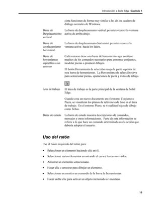 Introducción a Solid Edge Capítulo 1



                   cinta funcionan de forma muy similar a las de los cuadros de
                   diálogo normales de Windows.

Barra de           La barra de desplazamiento vertical permite recorrer la ventana
Desplazamiento     activa de arriba abajo.
vertical

Barra de           La barra de desplazamiento horizontal permite recorrer la
desplazamiento     ventana activa hacia los lados.
horizontal

Barra de           Cada entorno tiene una barra de herramientas que contiene
herramientas       muchos de los comandos necesarios para construir conjuntos,
específica a un    modelar piezas o producir dibujos.
entorno
                   El botón Herramienta de selección ocupa la parte superior de
                   esta barra de herramientas. La Herramienta de selección sirve
                   para seleccionar piezas, operaciones de pieza y vistas de dibujo.



Área de trabajo    El área de trabajo es la parte principal de la ventana de Solid
                   Edge.

                   Cuando crea un nuevo documento en el entorno Conjunto o
                   Pieza, se visualizan los planos de referencia de base en el área
                   de trabajo. En el entorno Plano, se visualizan hojas de dibujo
                   como fichas.

Barra de estado    La barra de estado muestra descripciones de comandos,
                   mensajes y otras informaciones. Parte de esta información se
                   refiere a lo que hace un comando determinado o a la acción que
                   debería adoptar el usuario.



Uso del ratón
Use el botón izquierdo del ratón para:

•   Seleccionar un elemento haciendo clic en él.
•   Seleccionar varios elementos arrastrando el cursor hasta encerrarlos.
•   Arrastrar un elemento seleccionado.
•   Hacer clic o arrastrar para dibujar un elemento.
•   Seleccionar un menú o un comando de la barra de herramientas.
•   Hacer doble clic para activar un objeto incrustado o vinculado.



                                                                                       15
 