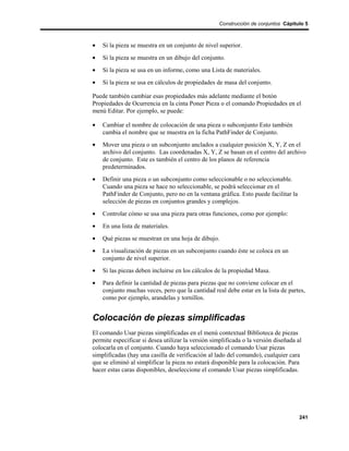 Construcción de conjuntos Cápitulo 5



•   Si la pieza se muestra en un conjunto de nivel superior.
•   Si la pieza se muestra en un dibujo del conjunto.
•   Si la pieza se usa en un informe, como una Lista de materiales.
•   Si la pieza se usa en cálculos de propiedades de masa del conjunto.

Puede también cambiar esas propiedades más adelante mediante el botón
Propiedades de Ocurrencia en la cinta Poner Pieza o el comando Propiedades en el
menú Editar. Por ejemplo, se puede:

•   Cambiar el nombre de colocación de una pieza o subconjunto Esto también
    cambia el nombre que se muestra en la ficha PathFinder de Conjunto.
•   Mover una pieza o un subconjunto anclados a cualquier posición X, Y, Z en el
    archivo del conjunto. Las coordenadas X, Y, Z se basan en el centro del archivo
    de conjunto. Este es también el centro de los planos de referencia
    predeterminados.
•   Definir una pieza o un subconjunto como seleccionable o no seleccionable.
    Cuando una pieza se hace no seleccionable, se podrá seleccionar en el
    PathFinder de Conjunto, pero no en la ventana gráfica. Esto puede facilitar la
    selección de piezas en conjuntos grandes y complejos.
•   Controlar cómo se usa una pieza para otras funciones, como por ejemplo:
•   En una lista de materiales.
•   Qué piezas se muestran en una hoja de dibujo.
•   La visualización de piezas en un subconjunto cuando éste se coloca en un
    conjunto de nivel superior.
•   Si las piezas deben incluirse en los cálculos de la propiedad Masa.
•   Para definir la cantidad de piezas para piezas que no conviene colocar en el
    conjunto muchas veces, pero que la cantidad real debe estar en la lista de partes,
    como por ejemplo, arandelas y tornillos.


Colocación de piezas simplificadas
El comando Usar piezas simplificadas en el menú contextual Biblioteca de piezas
permite especificar si desea utilizar la versión simplificada o la versión diseñada al
colocarla en el conjunto. Cuando haya seleccionado el comando Usar piezas
simplificadas (hay una casilla de verificación al lado del comando), cualquier cara
que se eliminó al simplificar la pieza no estará disponible para la colocación. Para
hacer estas caras disponibles, deseleccione el comando Usar piezas simplificadas.




                                                                                     241
 