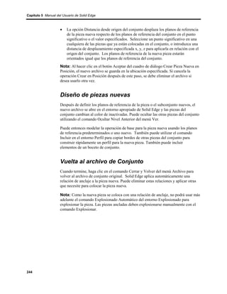 Capítulo 5 Manual del Usuario de Solid Edge



                    •    La opción Distancia desde origen del conjunto desplaza los planos de referencia
                         de la pieza nueva respecto de los planos de referencia del conjunto en el punto
                         significativo o el valor especificados. Seleccione un punto significativo en una
                         cualquiera de las piezas que ya están colocadas en el conjunto, o introduzca una
                         distancia de desplazamiento especificada x, y, z para aplicarla en relación con el
                         origen del conjunto. Los planos de referencia de la nueva pieza estarán
                         orientados igual que los planos de referencia del conjunto.
                    Nota: Al hacer clic en el botón Aceptar del cuadro de diálogo Crear Pieza Nueva en
                    Posición, el nuevo archivo se guarda en la ubicación especificada. Si cancela la
                    operación Crear en Posición después de este paso, se debe eliminar el archivo si
                    desea usarlo otra vez.


                    Diseño de piezas nuevas
                    Después de definir los planos de referencia de la pieza o el subconjunto nuevos, el
                    nuevo archivo se abre en el entorno apropiado de Solid Edge y las piezas del
                    conjunto cambian al color de inactivadas. Puede ocultar las otras piezas del conjunto
                    utilizando el comando Ocultar Nivel Anterior del menú Ver.

                    Puede entonces modelar la operación de base para la pieza nueva usando los planos
                    de referencia predeterminados o uno nuevo. También puede utilizar el comando
                    Incluir en el entorno Perfil para copiar bordes de otras piezas del conjunto para
                    construir rápidamente un perfil para la nueva pieza. También puede incluir
                    elementos de un boceto de conjunto.


                    Vuelta al archivo de Conjunto
                    Cuando termine, haga clic en el comando Cerrar y Volver del menú Archivo para
                    volver al archivo de conjunto original. Solid Edge aplica automáticamente una
                    relación de anclaje a la pieza nueva. Puede eliminar estas relaciones y aplicar otras
                    que necesite para colocar la pieza nueva.

                    Nota: Como la nueva pieza se coloca con una relación de anclaje, no podrá usar más
                    adelante el comando Explosionado Automático del entorno Explosionado para
                    explosionar la pieza. Las piezas ancladas deben explosionarse manualmente con el
                    comando Explosionar.




244
 