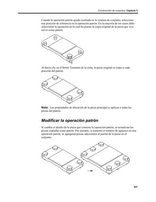 Construcción de conjuntos Cápitulo 5



Cuando la operación patrón queda resaltada en la ventana de conjunto, seleccione
una posición de referencia en la operación patrón. En la mayoría de los casos debe
seleccionar la operación en la cual ha puesto la copia original de la pieza que va a
servir como patrón.




Al hacer clic en el botón Terminar de la cinta, la pieza original se copia a cada
posición del patrón.




Nota: Las propiedades de ubicación de la pieza principal se aplican a todas las
piezas del patrón.


Modificar la operación patrón
Si cambia el diseño de la pieza que contiene la operación patrón, se actualizan las
piezas copiadas como patrón. Por ejemplo, si aumenta el número de agujeros en una
operación patrón, se agregarán piezas adicionales al patrón de la pieza en el
conjunto.




                                                                                    247
 