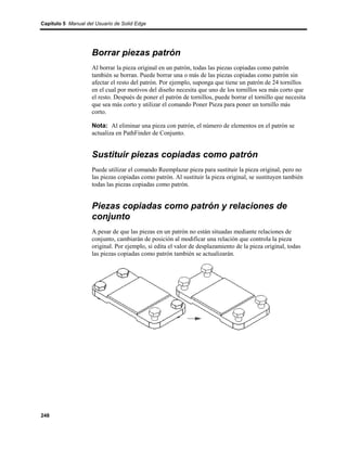 Capítulo 5 Manual del Usuario de Solid Edge




                    Borrar piezas patrón
                    Al borrar la pieza original en un patrón, todas las piezas copiadas como patrón
                    también se borran. Puede borrar una o más de las piezas copiadas como patrón sin
                    afectar el resto del patrón. Por ejemplo, suponga que tiene un patrón de 24 tornillos
                    en el cual por motivos del diseño necesita que uno de los tornillos sea más corto que
                    el resto. Después de poner el patrón de tornillos, puede borrar el tornillo que necesita
                    que sea más corto y utilizar el comando Poner Pieza para poner un tornillo más
                    corto.

                    Nota: Al eliminar una pieza con patrón, el número de elementos en el patrón se
                    actualiza en PathFinder de Conjunto.


                    Sustituir piezas copiadas como patrón
                    Puede utilizar el comando Reemplazar pieza para sustituir la pieza original, pero no
                    las piezas copiadas como patrón. Al sustituir la pieza original, se sustituyen también
                    todas las piezas copiadas como patrón.


                    Piezas copiadas como patrón y relaciones de
                    conjunto
                    A pesar de que las piezas en un patrón no están situadas mediante relaciones de
                    conjunto, cambiarán de posición al modificar una relación que controla la pieza
                    original. Por ejemplo, si edita el valor de desplazamiento de la pieza original, todas
                    las piezas copiadas como patrón también se actualizarán.




248
 