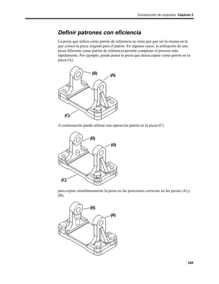 Construcción de conjuntos Cápitulo 5




Definir patrones con eficiencia
La pieza que utiliza como patrón de referencia no tiene por qué ser la misma en la
que colocó la pieza original para el patrón. En algunos casos, la utilización de una
pieza diferente como patrón de referencia permite completar el proceso más
rápidamente. Por ejemplo, puede poner la pieza que desea copiar como patrón en la
pieza (A).




A continuación puede utilizar una operación patrón en la pieza (C)




para copiar simultáneamente la pieza en las posiciones correctas en las piezas (A) y
(B).




                                                                                  249
 