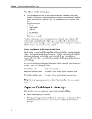 Capítulo 1 Manual del Usuario de Solid Edge



                    Use el botón derecho del ratón para:
                    •    Abrir un menú contextual. Como sugiere su nombre, los menús contextuales
                         dependen del contexto. Los comandos que contiene el menú dependen del lugar
                         donde se encuentre el cursor del ratón y de los elementos seleccionados, si los
                         hay.




                    •    Reiniciar un comando.
                    También puede usar el ratón para localizar objetos. Cuando mueve el cursor del
                    ratón sobre la hoja de dibujo, los objetos que van quedando bajo él cambian a un
                    color resaltado para indicar que se les ha localizado. Cuando se aleja el cursor de un
                    objeto resaltado, éste recupera su color original.

                    Ratón IntelliMouse de Microsoft y Solid Edge
                    Puede utilizar el ratón IntelliMouse de Microsoft con Solid Edge para manipular las
                    vistas y las ventanas más rápida y eficazmente. También puede utilizar la rueda del
                    ratón para desplazarse con facilidad por el contenido de una ventana Buscar
                    Archivos de Solid Edge o por muchos de los cuadros de diálogo estándar utilizados
                    en Solid Edge.
                    En los entornos Conjunto, Pieza o Chapa puede utilizar Microsoft IntelliMouse para
                    acercar y alejar con el comando Zoom.

                    Cuando hace esto:              En la vista de dibujo:
                    Deslizar la rueda del ratón    Se amplía el área situada bajo el cursor del ratón

                    Deslizar la rueda del ratón    Se reduce el área actual bajo el cursor del ratón

                    Nota: No tiene lugar ninguna acción en Solid Edge si sólo hace clic una vez en la
                    rueda.


                    Organización del espacio de trabajo
                    Hay distintas formas de organizar el espacio de trabajo de Solid Edge:

                    •    Mover las ventanas por la pantalla.

                    •    Mostrar, ocultar o personalizar las barras de herramientas con el comando Barras
                         de herramientas del menú Ver o con los botones de la barra de herramientas
                         Principal.




16
 