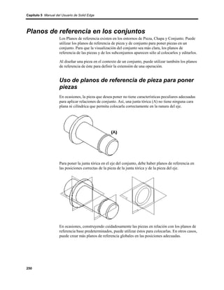 Capítulo 5 Manual del Usuario de Solid Edge




Planos de referencia en los conjuntos
                    Los Planos de referencia existen en los entornos de Pieza, Chapa y Conjunto. Puede
                    utilizar los planos de referencia de pieza y de conjunto para poner piezas en un
                    conjunto. Para que la visualización del conjunto sea más clara, los planos de
                    referencia de las piezas y de los subconjuntos aparecen sólo al colocarlos y editarlos.

                    Al diseñar una pieza en el contexto de un conjunto, puede utilizar también los planos
                    de referencia de éste para definir la extensión de una operación.


                    Uso de planos de referencia de pieza para poner
                    piezas
                    En ocasiones, la pieza que desea poner no tiene características peculiares adecuadas
                    para aplicar relaciones de conjunto. Así, una junta tórica (A) no tiene ninguna cara
                    plana ni cilíndrica que permita colocarla correctamente en la ranura del eje.




                    Para poner la junta tórica en el eje del conjunto, debe haber planos de referencia en
                    las posiciones correctas de la pieza de la junta tórica y de la pieza del eje.




                    En ocasiones, construyendo cuidadosamente las piezas en relación con los planos de
                    referencia base predeterminados, puede utilizar éstos para colocarlas. En otros casos,
                    puede crear más planos de referencia globales en las posiciones adecuadas.




250
 