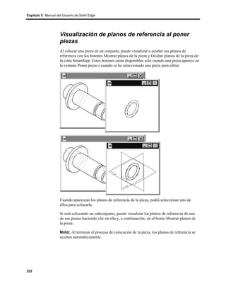 Capítulo 5 Manual del Usuario de Solid Edge




                    Visualización de planos de referencia al poner
                    piezas
                    Al colocar una pieza en un conjunto, puede visualizar u ocultar sus planos de
                    referencia con los botones Mostrar planos de la pieza y Ocultar planos de la pieza de
                    la cinta SmartStep. Estos botones están disponibles sólo cuando una pieza aparece en
                    la ventana Poner pieza o cuando se ha seleccionado una pieza para editar.




                    Cuando aparezcan los planos de referencia de la pieza, podrá seleccionar uno de
                    ellos para colocarla.

                    Si está colocando un subconjunto, puede visualizar los planos de referencia de una
                    de sus piezas haciendo clic en ella y, a continuación, en el botón Mostrar planos de
                    la pieza.

                    Nota: Al terminar el proceso de colocación de la pieza, los planos de referencia se
                    ocultan automáticamente.




252
 