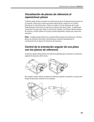 Construcción de conjuntos Cápitulo 5




Visualización de planos de referencia al
reposicionar piezas
También puede utilizar los planos de referencia de pieza al reposicionar una pieza en
el conjunto. Seleccione la pieza que desea reposicionar y haga clic en el botón
Edición de la cinta Seleccionar. Utilice el cuadro Lista de relaciones de la cinta
SmartStep para seleccionar la relación de conjunto que desee editar. A medida que
avanza por los pasos para editar la relación de conjunto, los botones Mostrar planos
de la pieza y Ocultar planos de la pieza estarán disponibles siempre que seleccione
una pieza.

Nota: También puede utilizar los comando Mostrar planos de referencia y Ocultar
planos de referencia del menú contextual para controlar manualmente la
visualización de los planos de referencia de una pieza.


Control de la orientación angular de una pieza
con los planos de referencia
Asimismo, puede utilizar planos de referencia globales para controlar la orientación
angular de una pieza sobre un eje.




Por ejemplo, puede utilizar un plano de referencia angular construido en la pieza del
bloque de giro para colocarlo en el conjunto.




                                                                                  253
 