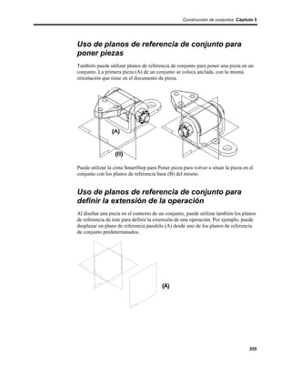 Construcción de conjuntos Cápitulo 5




Uso de planos de referencia de conjunto para
poner piezas
También puede utilizar planos de referencia de conjunto para poner una pieza en un
conjunto. La primera pieza (A) de un conjunto se coloca anclada, con la misma
orientación que tiene en el documento de pieza.




Puede utilizar la cinta SmartStep para Poner pieza para volver a situar la pieza en el
conjunto con los planos de referencia base (B) del mismo.


Uso de planos de referencia de conjunto para
definir la extensión de la operación
Al diseñar una pieza en el contexto de un conjunto, puede utilizar también los planos
de referencia de éste para definir la extensión de una operación. Por ejemplo, puede
desplazar un plano de referencia paralelo (A) desde uno de los planos de referencia
de conjunto predeterminados.




                                                                                    255
 