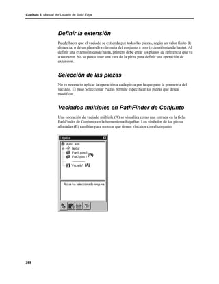 Capítulo 5 Manual del Usuario de Solid Edge




                    Definir la extensión
                    Puede hacer que el vaciado se extienda por todas las piezas, según un valor finito de
                    distancia, o de un plano de referencia del conjunto a otro (extensión desde/hasta). Al
                    definir una extensión desde/hasta, primero debe crear los planos de referencia que va
                    a necesitar. No se puede usar una cara de la pieza para definir una operación de
                    extensión.


                    Selección de las piezas
                    No es necesario aplicar la operación a cada pieza por la que pase la geometría del
                    vaciado. El paso Seleccionar Piezas permite especificar las piezas que desea
                    modificar.


                    Vaciados múltiples en PathFinder de Conjunto
                    Una operación de vaciado múltiple (A) se visualiza como una entrada en la ficha
                    PathFinder de Conjunto en la herramienta EdgeBar. Los símbolos de las piezas
                    afectadas (B) cambian para mostrar que tienen vínculos con el conjunto.




258
 