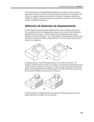 Construcción de conjuntos Cápitulo 5



Si está desactivado el comando Mantener Relaciones cuando se coloca una pieza,
debe seguir usando las relaciones de conjunto para situar la pieza en el conjunto. No
obstante, en lugar de aplicar estas relaciones a la pieza, el programa aplicará una
relación de anclaje. Las piezas ancladas no actualizan sus posiciones en el conjunto
cuando se modifican otras piezas.


Definición de distancias de desplazamiento
Ciertas relaciones permiten definir desplazamientos fijos y flotantes entre piezas.
Para especificar un tipo de desplazamiento, haga clic en uno de los dos botones de
desplazamiento de la cinta. Cuando especifica un desplazamiento fijo, puede
introducir un valor de distancia. Así, cuando define un desplazamiento fijo para una
relación de alineamiento planar, puede modificar el valor de manera que las piezas
dejen de ser coplanares.




En algunas piezas, el valor del desplazamiento lo controla otra relación. Por
ejemplo, cuando inserta un tornillo en un agujero, una relación de alineamiento axial
coloca la pieza en relación con el agujero. Puede usar una relación de alineamiento
planar con un desplazamiento flotante para girar el tornillo, de manera que una cara
de éste quede alineada con una cara de la otra pieza.




Si trata de aplicar un desplazamiento fijo, aparece un mensaje que explica que la
opción fija entra en conflicto con otra relación.




                                                                                    261
 