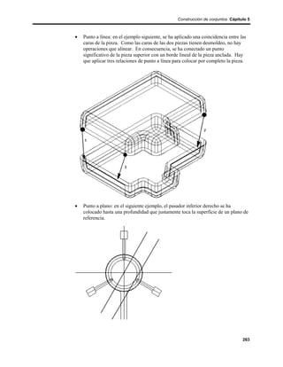 Construcción de conjuntos Cápitulo 5



•   Punto a línea: en el ejemplo siguiente, se ha aplicado una coincidencia entre las
    caras de la pinza. Como las caras de las dos piezas tienen desmoldeo, no hay
    operaciones que alinear. En consecuencia, se ha conectado un punto
    significativo de la pieza superior con un borde lineal de la pieza anclada. Hay
    que aplicar tres relaciones de punto a línea para colocar por completo la pieza.




•   Punto a plano: en el siguiente ejemplo, el pasador inferior derecho se ha
    colocado hasta una profundidad que justamente toca la superficie de un plano de
    referencia.




                                                                                   263
 