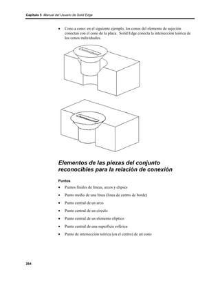 Capítulo 5 Manual del Usuario de Solid Edge



                    •    Cono a cono: en el siguiente ejemplo, los conos del elemento de sujeción
                         conectan con el cono de la placa. Solid Edge conecta la intersección teórica de
                         los conos individuales.




                    Elementos de las piezas del conjunto
                    reconocibles para la relación de conexión
                    Puntos
                    •    Puntos finales de líneas, arcos y elipses
                    •    Punto medio de una línea (línea de centro de borde)
                    •    Punto central de un arco
                    •    Punto central de un círculo
                    •    Punto central de un elemento elíptico
                    •    Punto central de una superficie esférica
                    •    Punto de intersección teórica (en el centro) de un cono




264
 