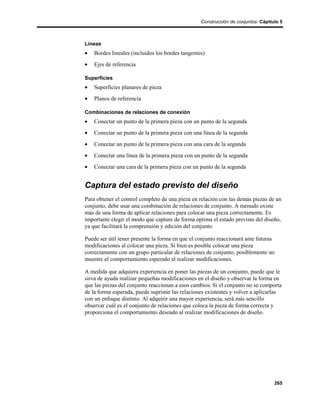 Construcción de conjuntos Cápitulo 5



Líneas
•   Bordes lineales (incluidos los bordes tangentes)
•   Ejes de referencia

Superficies
•   Superficies planares de pieza
•   Planos de referencia

Combinaciones de relaciones de conexión
•   Conectar un punto de la primera pieza con un punto de la segunda
•   Conectar un punto de la primera pieza con una línea de la segunda
•   Conectar un punto de la primera pieza con una cara de la segunda
•   Conectar una línea de la primera pieza con un punto de la segunda
•   Conectar una cara de la primera pieza con un punto de la segunda


Captura del estado previsto del diseño
Para obtener el control completo de una pieza en relación con las demás piezas de un
conjunto, debe usar una combinación de relaciones de conjunto. A menudo existe
más de una forma de aplicar relaciones para colocar una pieza correctamente. Es
importante elegir el modo que capture de forma óptima el estado previsto del diseño,
ya que facilitará la comprensión y edición del conjunto.

Puede ser útil tener presente la forma en que el conjunto reaccionará ante futuras
modificaciones al colocar una pieza. Si bien es posible colocar una pieza
correctamente con un grupo particular de relaciones de conjunto, posiblemente no
muestre el comportamiento esperado al realizar modificaciones.

A medida que adquiera experiencia en poner las piezas de un conjunto, puede que le
sirva de ayuda realizar pequeñas modificaciones en el diseño y observar la forma en
que las piezas del conjunto reaccionan a esos cambios. Si el conjunto no se comporta
de la forma esperada, puede suprimir las relaciones existentes y volver a aplicarlas
con un enfoque distinto. Al adquirir una mayor experiencia, será más sencillo
observar cuál es el conjunto de relaciones que coloca la pieza de forma correcta y
proporciona el comportamiento deseado al realizar modificaciones de diseño.




                                                                                  265
 