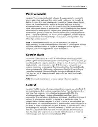 Construcción de conjuntos Cápitulo 5




Pasos reducidos
La opción Pasos reducidos elimina la selección de pieza y acepta los pasos de la
secuencia de trabajo tradicional. Esta opción puede establecerse con el cuadro de
diálogo Opciones de la cinta SmartStep para poner pieza. Cuando esta opción está
establecida, el usuario especifica la pieza de destino y la pieza de reemplazo
seleccionando una cara en cada pieza. En el caso de una relación de coincidencia
típica, esto reduce el número de pasos de cinco a tres. Usar esta opción tiene algunos
inconvenientes. Como la pieza del conjunto ya no queda identificada como paso
independiente, quedan accesibles a la selección superficies o cilindros de todas las
piezas. En conjuntos grandes o con muchas piezas superpuestas, colocar una pieza
con exactitud puede llevar mucho tiempo. En esos casos, utilice QuickPick para
filtrar el proceso de selección.

Nota: Cuando se ha establecido esta opción, debe especificar el tipo de
desplazamiento y el valor del mismo antes de seleccionar la cara de destino. Si desea
utilizar un plano de referencia de la pieza de destino para colocar la pieza de
reemplazo, debe visualizar primero los planos de referencia.


Guardar ajuste
El comando Guardar ajuste de la barra de herramientas Comandos de conjunto
permite capturar las relaciones de conjunto y caras usadas para colocar una pieza que
ya está colocada en el conjunto. Cuando se coloque la pieza de nuevo, se seleccionan
simplemente las caras en una nueva pieza de destino que ya se encuentra en el
conjunto para colocar la nueva pieza. También puede utilizar el comando Guardar
ajuste para capturar las relaciones para subconjuntos. Si utilizó la opción Insertar
para colocar una pieza, el comando Guardar ajuste capturará una relación de
coincidencia y una de alineamiento axial, pues son las que realmente coloca la
opción Insertar.

Nota: El comando Guardar ajuste no puede capturar relaciones angulares.


FlashFit
La opción FlashFit permite colocar piezas tocando simplemente una cara o borde de
una pieza de destino. Esta opción se encuentra en la lista Tipos de relaciones de la
cinta SmartStep para poner pieza. Al colocar una pieza con FlashFit, debe
seleccionar primero la cara o borde a colocar en la ventana Poner pieza. A
continuación, deje que la lógica de deducción incorporada a Solid Edge determine el
conjunto de relaciones más probable, en función de la posición del cursor. Por
ejemplo, si selecciona una cara plana en la pieza a colocar, el software supone que
desea establecer una relación de coincidencia, de alineamiento plano o tangencial, en
ese orden. Al mover el cursor sobre una pieza de destino, el software detecta caras y
bordes apropiados, deduce las soluciones potenciales, y muestra esta soluciones
mediante la presentación de la pieza en la posición deducida. A continuación, se
hace clic para aceptar las posición de la muestra. En muchos casos, se puede ver
también una posición alternativa mediante la tecla TAB.

                                                                                   267
 