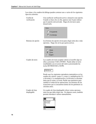 Capítulo 1 Manual del Usuario de Solid Edge



                    Las cintas y los cuadros de diálogo pueden contener uno o varios de los siguientes
                    tipos de controles:
                      Casilla de              Una casilla de verificación activa o desactiva una opción.
                      verificación            Cuando se hace clic en ella, aparece una X para indicar
                                              que la opción está activada. Haga clic de nuevo para
                                              desactivarla.




                      Botones de opción       Los botones de opción sirven para elegir entre dos o más
                                              opciones. Haga clic en la que quiera activar.




                      Cuadro de texto         Los cuadros de texto aceptan valores al escribir algo en
                                              ellos y presionar TAB o INTRO. Puede editar el texto
                                              resaltándolo con el cursor del ratón y presionando las
                                              teclas RETROCESO o SUPR.



                                              Puede usar los siguientes operadores matemáticos en los
                                              cuadros de valores: suma (+), resta (-), multiplicación (*)
                                              y división(/). La multiplicación y la división se efectúan
                                              antes que la suma y la resta. Puede usar paréntesis para
                                              cambiar el orden de las operaciones; los términos de las
                                              ecuaciones que se encuentren dentro de los paréntesis se
                                              calculan antes.

                      Cuadro de lista         Un cuadro de lista desplegable ofrece varias opciones
                      desplegable             entre las que debe elegir una. En algunos casos, también
                                              permite introducir valores manualmente.




18
 