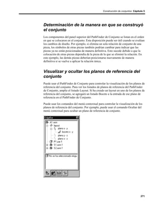 Construcción de conjuntos Cápitulo 5




Determinación de la manera en que se construyó
el conjunto
Los componentes del panel superior del PathFinder de Conjunto se listan en el orden
en que se colocaron en el conjunto. Esta disposición puede ser útil cuando se evalúan
los cambios de diseño. Por ejemplo, si elimina un sola relación de conjunto de una
pieza, los símbolos de otras piezas también podrían cambiar para indicar que las
piezas ya no están posicionadas de manera definitiva. Esto sucede debido a que la
colocación de otras piezas dependía de la pieza de la que se eliminó la relación. En
este ejemplo, las demás piezas deberían posicionarse nuevamente de manera
definitiva si se vuelve a aplicar la relación única.


Visualizar y ocultar los planos de referencia del
conjunto
Puede usar el PathFinder de Conjunto para controlar la visualización de los planos de
referencia del conjunto. Para ver los listados de planos de referencia del PathFinder
de Conjunto, amplíe el listado Layout. Si ha creado un layout en uno de los planos de
referencia del conjunto, se agregará un listado Boceto a la entrada de ese plano de
referencia en el PathFinder de Conjunto.

Puede usar los comandos del menú contextual para controlar la visualización de los
planos de referencia del conjunto. Por ejemplo, puede usar el comando Ocultar del
menú contextual para ocultar un plano de referencia de conjunto.




                                                                                  271
 