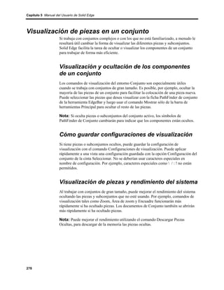 Capítulo 5 Manual del Usuario de Solid Edge




Visualización de piezas en un conjunto
                    Si trabaja con conjuntos complejos o con los que no está familiarizado, a menudo le
                    resultará útil cambiar la forma de visualizar las diferentes piezas y subconjuntos.
                    Solid Edge facilita la tarea de ocultar o visualizar los componentes de un conjunto
                    para trabajar de forma más eficiente.


                    Visualización y ocultación de los componentes
                    de un conjunto
                    Los comandos de visualización del entorno Conjunto son especialmente útiles
                    cuando se trabaja con conjuntos de gran tamaño. Es posible, por ejemplo, ocultar la
                    mayoría de las piezas de un conjunto para facilitar la colocación de una pieza nueva.
                    Puede seleccionar las piezas que desea visualizar con la ficha PathFinder de conjunto
                    de la herramienta EdgeBar y luego usar el comando Mostrar sólo de la barra de
                    herramientas Principal para ocultar el resto de las piezas.

                    Nota: Si oculta piezas o subconjuntos del conjunto activo, los símbolos de
                    PathFinder de Conjunto cambiarán para indicar que los componentes están ocultos.


                    Cómo guardar configuraciones de visualización
                    Si tiene piezas o subconjuntos ocultos, puede guardar la configuración de
                    visualización con el comando Configuraciones de visualización. Puede aplicar
                    rápidamente a una vista una configuración guardada con la opción Configuración del
                    conjunto de la cinta Seleccionar. No se deberían usar caracteres especiales en
                    nombre de configuración. Por ejemplo, caracteres especiales como  / : ! no están
                    permitidos.


                    Visualización de piezas y rendimiento del sistema
                    Al trabajar con conjuntos de gran tamaño, puede mejorar el rendimiento del sistema
                    ocultando las piezas y subconjuntos que no esté usando. Por ejemplo, comandos de
                    visualización tales como Zoom, Área de zoom y Encuadre funcionarán más
                    rápidamente si ha ocultado piezas. Los documentos de Conjunto también se abrirán
                    más rápidamente si ha ocultado piezas.

                    Nota: Puede mejorar el rendimiento utilizando el comando Descargar Piezas
                    Ocultas, para descargar de la memoria las piezas ocultas.




278
 