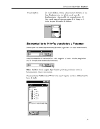 Introducción a Solid Edge Capítulo 1



 Cuadro de lista          Un cuadro de lista permite seleccionar un elemento de una
                          lista. Puede moverse por la lista con la barra de
                          desplazamiento y hacer doble clic en un elemento. O
                          bien, puede hacer clic en una opción de la lista y en el
                          botón Aceptar del cuadro de diálogo.




Elementos de la interfaz acoplados y flotantes
Para acoplar una barra de herramientas flotante, haga doble clic en la barra de título.




Para que una barra de herramientas o cinta acoplada se vuelva flotante, haga doble
clic en el borde de la barra de herramientas.




Nota: También puede acoplar, dejar flotante y volver a posicionar barras de
herramientas y cintas si las arrastra.

Puede acoplar el PathFinder de Operaciones o de Conjunto haciendo doble clic en la
barra de título.




                                                                                     19
 