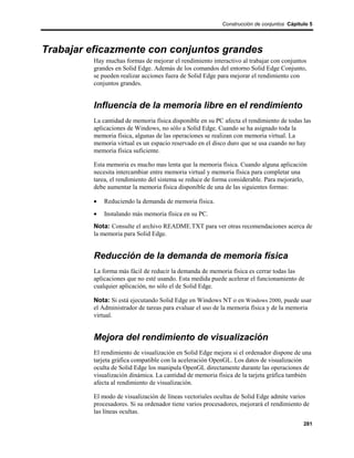 Construcción de conjuntos Cápitulo 5




Trabajar eficazmente con conjuntos grandes
         Hay muchas formas de mejorar el rendimiento interactivo al trabajar con conjuntos
         grandes en Solid Edge. Además de los comandos del entorno Solid Edge Conjunto,
         se pueden realizar acciones fuera de Solid Edge para mejorar el rendimiento con
         conjuntos grandes.


         Influencia de la memoria libre en el rendimiento
         La cantidad de memoria física disponible en su PC afecta el rendimiento de todas las
         aplicaciones de Windows, no sólo a Solid Edge. Cuando se ha asignado toda la
         memoria física, algunas de las operaciones se realizan con memoria virtual. La
         memoria virtual es un espacio reservado en el disco duro que se usa cuando no hay
         memoria física suficiente.

         Esta memoria es mucho mas lenta que la memoria física. Cuando alguna aplicación
         necesita intercambiar entre memoria virtual y memoria física para completar una
         tarea, el rendimiento del sistema se reduce de forma considerable. Para mejorarlo,
         debe aumentar la memoria física disponible de una de las siguientes formas:

         •   Reduciendo la demanda de memoria física.
         •   Instalando más memoria física en su PC.
         Nota: Consulte el archivo README.TXT para ver otras recomendaciones acerca de
         la memoria para Solid Edge.


         Reducción de la demanda de memoria física
         La forma más fácil de reducir la demanda de memoria física es cerrar todas las
         aplicaciones que no esté usando. Esta medida puede acelerar el funcionamiento de
         cualquier aplicación, no sólo el de Solid Edge.

         Nota: Si está ejecutando Solid Edge en Windows NT o en Windows 2000, puede usar
         el Administrador de tareas para evaluar el uso de la memoria física y de la memoria
         virtual.


         Mejora del rendimiento de visualización
         El rendimiento de visualización en Solid Edge mejora si el ordenador dispone de una
         tarjeta gráfica compatible con la aceleración OpenGL. Los datos de visualización
         oculta de Solid Edge los manipula OpenGL directamente durante las operaciones de
         visualización dinámica. La cantidad de memoria física de la tarjeta gráfica también
         afecta al rendimiento de visualización.

         El modo de visualización de líneas vectoriales ocultas de Solid Edge admite varios
         procesadores. Si su ordenador tiene varios procesadores, mejorará el rendimiento de
         las líneas ocultas.
                                                                                          281
 