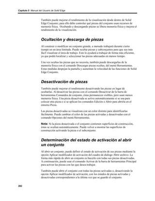 Capítulo 5 Manual del Usuario de Solid Edge



                    También puede mejorar el rendimiento de la visualización desde dentro de Solid
                    Edge Conjunto; para ello debe controlar qué piezas del conjunto usan recursos de
                    memoria física. Ocultando y descargando piezas se libera memoria física y mejora el
                    rendimiento de la visualización.


                    Ocultación y descarga de piezas
                    Al construir o modificar un conjunto grande, a menudo trabajará durante cierto
                    tiempo en un área limitada. Puede ocultar piezas y subconjuntos para que sea más
                    fácil visualizar el área de trabajo. Esto le ayudará a trabajar de forma más eficiente,
                    ya que podrá localizar y seleccionar las piezas adecuadas en menos tiempo.

                    Una vez ocultas las piezas que no necesita, también puede descargarlas de la
                    memoria física con el comando Descargar piezas ocultas, del menú Herramientas.
                    Estas medidas despejan la pantalla y aumentan la velocidad de las funciones de Solid
                    Edge Conjunto.


                    Desactivación de piezas
                    También puede mejorar el rendimiento desactivando las piezas en lugar de
                    ocultarlas. Al desactivar las piezas con el comando Desactivar de la barra de
                    herramientas Comandos de conjunto, éstas permanecen visibles, pero usan menos
                    memoria física. Una pieza desactivada se activa automáticamente si se usa para
                    colocar otra pieza o si se aplican los comandos Edición o Abrir para abrirla en el
                    entorno Pieza.

                    Las piezas desactivadas se visualizan con un color distinto para identificarlas
                    fácilmente. Puede cambiar el color de las piezas activadas y desactivadas con el
                    comando Opciones del menú Herramientas.

                    Nota: Si la pieza desactivada o el conjunto contienen superficies de construcción,
                    éstas se ocultan automáticamente. Puede volver a mostrar las superficies de
                    construcción activando la pieza o el subconjunto.


                    Determinación del estado de activación al abrir
                    un conjunto
                    Al abrir un conjunto, puede definir el estado de activación de sus piezas mediante la
                    opción Aplicar modificador de activación del cuadro de diálogo Abrir archivo. La
                    forma más rápida de abrir un conjunto es hacerlo con todas sus piezas desactivadas.
                    A continuación, puede usar el comando Activar de la barra de herramientas Principal
                    para activar las piezas con las que desea trabajar.

                    También puede abrir el conjunto con todas las piezas activadas o, desactivando la
                    opción Aplicar modificador de activación, con los estados de piezas activadas y
                    desactivadas correspondientes a la última vez que se guardó el conjunto.


282
 